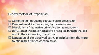 




General method of Preparation:
Comminution (reducing substances to small size)
Penetration of the crude drug by the menstrum.
Dissolution of the active principles by the menstrum.
Diffusion of the dissolved active principles through the cell
wall to the surrounding menstrum.
Separation of the dissolved active principles from the marc
by straining, ﬁltration or expression ..
 