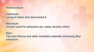 Nomenclature:
Galenicals :
owing to Galen who discovered it.
Menstrum :
Solvent used for extraction (ex. water, alcohol, ether)
Marc :
The inert ﬁbrous and other insoluble materials remaining after
extraction
 