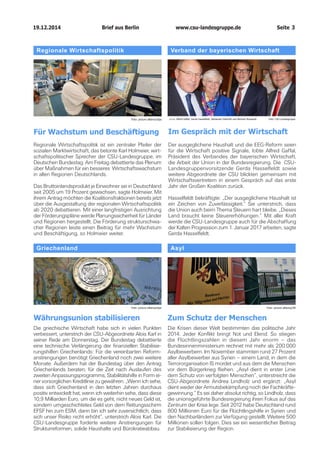 19.12.2014		 www.csu-landesgruppe.de	 Seite 3
Griechenland
Währungsunion stabilisieren
Die griechische Wirtschaft habe sich in vielen Punkten
verbessert, unterstrich der CSU-Abgeordnete Alois Karl in
seiner Rede am Donnerstag. Der Bundestag debattierte
eine technische Verlängerung der finanziellen Stabilisie­
rungshilfen Griechenlands: Für die vereinbarten Reform­
anstrengungen benötigt Griechenland noch zwei weitere
Monate. Außerdem hat der Bundestag über den Antrag
Griechenlands beraten, für die Zeit nach Auslaufen des
zweiten Anpassungsprogramms, Stabilitätshilfe in Form ei­
ner vorsorglichen Kreditlinie zu gewähren. „Wenn ich sehe,
dass sich Griechenland in den letzten Jahren durchaus
positiv entwickelt hat, wenn ich weiterhin sehe, dass diese
10,9 Milliarden Euro, um die es geht, nicht neues Geld ist,
sondern umgeschichtetes Geld von dem Rettungsschirm
EFSF hin zum ESM, dann bin ich sehr zuversichtlich, dass
sich unser Risiko nicht erhöht“, unterstrich Alois Karl. Die
CSU-Landesgruppe forderte weitere Anstrengungen für
Strukturreformen, solide Haushalte und Bürokratieabbau.
Asyl
Zum Schutz der Menschen
Die Krisen dieser Welt bestimmten das politische Jahr
2014. Jeder Konflikt bringt Not und Elend. So stiegen
die Flüchtlingszahlen in diesem Jahr enorm – das
Bundes­innenministerium rechnet mit mehr als 200.000
Asylbewerbern. Im November stammten rund 27 Prozent
aller Asylbewerber aus Syrien – einem Land, in dem die
Terrororganisation IS mordet und aus dem die Menschen
vor dem Bürgerkrieg fliehen. „Asyl dient in erster Linie
dem Schutz von verfolgten Menschen“, unterstreicht die
CSU-Abgeordnete Andrea Lindholz und ergänzt: „Asyl
dient weder der Armutsbekämpfung noch der Fachkräfte­
gewinnung.“ Es sei daher absolut richtig, so Lindholz, dass
die unionsgeführte Bundesregierung ihren Fokus auf das
Zentrum der Krise lege. Seit 2012 habe Deutschland rund
800 Millionen Euro für die Flüchtlingshilfe in Syrien und
den Nachbarländern zur Verfügung gestellt. Weitere 500
Millionen sollen folgen. Dies sei ein wesentlicher Beitrag
zur Stabilisierung der Region.
Foto: picture alliance/dpa Foto: picture alliance/ZB
Regionale Wirtschaftspolitik
Für Wachstum und Beschäftigung
Regionale Wirtschaftspolitik ist ein zentraler Pfeiler der
sozialen Marktwirtschaft, das betonte Karl Holmeier, wirt­
schaftspolitischer Sprecher der CSU-Landesgruppe, im
Deutschen Bundestag. Am Freitag debattierte das Plenum
über Maßnahmen für ein besseres Wirtschaftswachstum
in allen Regionen Deutschlands.
Das Bruttoinlandsprodukt je Einwohner sei in Deutschland
seit 2005 um 19 Prozent gewachsen, sagte Holmeier. Mit
ihrem Antrag möchten die Koalitionsfraktionen bereits jetzt
über die Ausgestaltung der regionalen Wirtschaftspolitik
ab 2020 debattieren. Mit einer langfristigen Ausrichtung
der Förderungspläne werde Planungssicherheit für Länder
und Regionen hergestellt. Die Förderung strukturschwa­
cher Regionen leiste einen Beitrag für mehr Wachstum
und Beschäftigung, so Holmeier weiter.
Verband der bayerischen Wirtschaft
Im Gespräch mit der Wirtschaft
Der ausgeglichene Haushalt und die EEG-Reform seien
für die Wirtschaft positive Signale, lobte Alfred Gaffal,
Präsident des Verbandes der bayerischen Wirtschaft,
die Arbeit der Union in der Bundesregierung. Die CSU-
Landesgruppenvorsitzende Gerda Hasselfeldt sowie
weitere Abgeordnete der CSU blickten gemeinsam mit
Wirtschaftsvertretern in einem Gespräch auf das erste
Jahr der Großen Koalition zurück.
Hasselfeldt bekräftigte: „Der ausgeglichene Haushalt ist
ein Zeichen von Zuverlässigkeit.“ Sie unterstrich, dass
die Union auch beim Thema Steuern hart bleibe. „Dieses
Land braucht keine Steuererhöhungen.“ Mit aller Kraft
werde die CSU-Landesgruppe auch für die Abschaffung
der Kalten Progression zum 1. Januar 2017 arbeiten, sagte
Gerda Hasselfeldt.
Foto: picture alliance/dpa v.l.n.r. Alfred Gaffal, Gerda Hasselfeldt, Alexander Dobrindt und Bertram Brossardt Foto: CSU-Landesgruppe
Brief aus Berlin
 