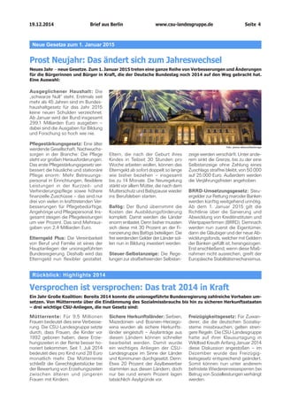 19.12.2014		 www.csu-landesgruppe.de	 Seite 4
Neue Gesetze zum 1. Januar 2015
Prost Neujahr: Das ändert sich zum Jahreswechsel
Neues Jahr – neue Gesetze. Zum 1. Januar 2015 treten eine ganze Reihe von Verbesserungen und Änderungen
für die Bürgerinnen und Bürger in Kraft, die der Deutsche Bundestag noch 2014 auf den Weg gebracht hat.
Eine Auswahl:
Ausgeglichener Haushalt: Die
„schwarze Null“ steht. Erstmals seit
mehr als 45 Jahren sind im Bundes­
haushaltgesetz für das Jahr 2015
keine neuen Schulden verzeichnet.
Ab Januar wird der Bund insgesamt
299,1 Milliarden Euro ausgeben –
dabei sind die Ausgaben für Bildung
und Forschung so hoch wie nie.
Pflegestärkungsgesetz: Eine älter
werdende Gesellschaft, Nachwuchs­
sorgen in der Branche: Die Pflege
steht vor großen Herausforderungen.
Das erste Pflegestärkungsgesetz ver­
bessert die häusliche und stationäre
Pflege enorm: Mehr Betreuungs­
personal in Einrichtungen, flexiblere
Leistungen in der Kurzzeit- und
Verhinderungspflege sowie höhere
finanzielle Zuschüsse – das sind nur
drei von vielen in krafttretenden Ver­
besserungen für Pflegebedürftige,
Angehörige und Pflegepersonal. Ins­
gesamt steigen die Pflegel­eistungen
um vier Prozent. Das sind Mehraus­
gaben von 2,4 Milliarden Euro.
Elterngeld Plus: Die Vereinbarkeit
von Beruf und Familie ist eines der
Hauptanliegen der unionsgeführten
Bundesregierung. Deshalb wird das
Elterngeld nun flexibler gestaltet.
Eltern, die nach der Geburt ihres
Kindes in Teilzeit 30 Stunden pro
Woche arbeiten wollen, können das
Elterngeld ab sofort doppelt so lange
wie bisher beziehen – insgesamt
bis zu 14 Monate. Die Neuregelung
stärkt vor allem Mütter, die nach dem
Mutterschutz und Babypause wieder
ins Berufsleben starten.
Bafög: Der Bund übernimmt die
Kosten der Ausbildungsförderung
komplett. Damit werden die Länder
enorm entlastet. Denn bisher mussten
sich diese mit 30 Prozent an der Fi­
nanzierung des Bafögs beteiligen. Die
frei werdenden Gelder der Länder sol­
len nun in Bildung investiert werden.
Steuer-Selbstanzeige: Die Rege­
lungen zur strafbefreienden Selbstan­
zeige werden verschärft. Unter ande­
rem sinkt die Grenze, bis zu der eine
Selbstanzeige ohne Zahlung eines
Zuschlags straffrei bleibt, von 50.000
auf 25.000 Euro. Außerdem werden
die Verjährungsfristen angehoben.
BRRD-Umsetzungsgesetz: Steu­
ergelder zur Rettung maroder Banken
werden künftig weitgehend unnötig.
Ab dem 1. Januar 2015 gilt die
Richtlinie über die Sanierung und
Abwicklung von Kreditinstituten und
Wertpapierfirmen (BRRD). Demnach
werden nun zuerst die Eigentümer,
dann die Gläubiger und der neue Ab­
wicklungsfonds, welcher mit Geldern
der Banken gefüllt ist, herangezogen.
Erst anschließend, wenn diese Maß­
nahmen nicht ausreichen, greift der
Europäische Stabilitätsmechanismus.
Foto: picture alliance/RelaXimage
Rückblick: Highlights 2014
Versprochen ist versprochen: Das trat 2014 in Kraft
Ein Jahr Große Koalition: Bereits 2014 konnte die unionsgeführte Bundesregierung zahlreiche Vorhaben um­
setzen. Von Mütterrente über die Eindämmung des Sozialmissbrauchs bis hin zu sicheren Herkunftsstaaten
– drei wichtige CSU-Anliegen, die nun Gesetz sind:
Mütterrente: Für 9,5 Millionen
Frauen bedeutet dies eine Verbesse­
rung. Die CSU-Landesgruppe setzte
durch, dass Frauen, die Kinder vor
1992 geboren haben, diese Erzie­
hungszeiten in der Rente besser ho­
noriert bekommen. Seit 1. Juli 2014
bedeutet dies pro Kind rund 28 Euro
monatlich mehr. Die Mütterrente
schließt die Gerechtigkeitslücke bei
der Bewertung von Erziehungszeiten
zwischen älteren und jüngeren
Frauen mit Kindern.
Sichere Herkunftsländer: Serbien,
Mazedonien und Bosnien-Herzego­
wina wurden als sichere Herkunfts­
länder eingestuft – Asylanträge aus
diesen Ländern können schneller
bearbeitet werden. Damit wurde
ein wichtiges Anliegen der CSU-
Landesgruppe im Sinne der Länder
und Kommunen durchgesetzt. Denn:
Etwa 20 Prozent der Asylbewerber
stammten aus diesen Ländern, doch
nur bei rund einem Prozent lagen
tatsächlich Asylgründe vor.
Freizügigkeitsgesetz: Für Zuwan­
derer, die die deutschen Sozialsy­
steme missbrauchen, gelten stren­
gere Regeln. Die CSU-Landesgruppe
hatte auf ihrer Klausurtagung in
Wildbad Kreuth Anfang Januar 2014
diese Diskussion angestoßen – im
Dezember wurde das Freizügig­
keitsgesetz entsprechend geändert.
Somit können nun unter anderem
befristete Wiedereinreisesperren bei
Betrug von Sozialleistungen verhängt
werden.
Brief aus Berlin
 