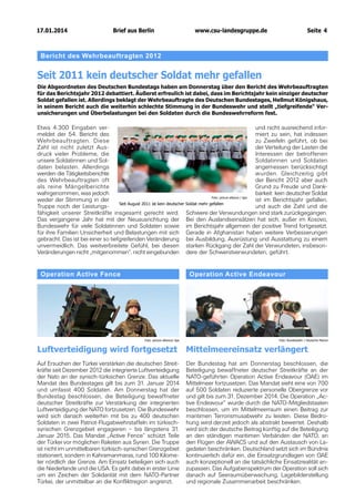 17.01.2014		 Berlin
Brief aus

www.csu-landesgruppe.de	

Seite 4

Bericht des Wehrbeauftragten 2012

Seit 2011 kein deutscher Soldat mehr gefallen
Die Abgeordneten des Deutschen Bundestags haben am Donnerstag über den Bericht des Wehrbeauftragten
für das Berichtsjahr 2012 debattiert. Äußerst erfreulich ist dabei, dass im Berichtsjahr kein einziger deutscher
Soldat gefallen ist. Allerdings beklagt der Wehrbeauftragte des Deutschen Bundestages, Hellmut Königshaus,
in seinem Bericht auch die weiterhin schlechte Stimmung in der Bundeswehr und stellt „tiefgreifende“ Verunsicherungen und Überbelastungen bei den Soldaten durch die Bundeswehrreform fest.

Etwa 4.300 Eingaben verund nicht ausreichend informeldet der 54. Bericht des
miert zu sein, hat indessen
Wehrbeauftragten. Diese
zu Zweifeln geführt, ob bei
Zahl ist nicht zuletzt Ausder Verteilung der Lasten die
druck vieler Probleme, die
Interessen der betroffenen
unsere Soldatinnen und SolSoldatinnen und Soldaten
daten belasten. Allerdings
angemessen berücksichtigt
werden die Tätigkeitsberichte
wurden. Gleichzeitig gibt
des Wehrbeauftragten oft
der Bericht 2012 aber auch
als reine Mängelberichte
Grund zu Freude und Dankwahrgenommen, was jedoch
barkeit: kein deutscher Soldat
Foto: picture alliance / dpa
weder der Stimmung in der
ist im Berichtsjahr gefallen,
Seit August 2011 ist kein deutscher Soldat mehr gefallen
Truppe noch der Leistungsund auch die Zahl und die
fähigkeit unserer Streitkräfte insgesamt gerecht wird. Schwere der Verwundungen sind stark zurückgegangen.
Das vergangene Jahr hat mit der Neuausrichtung der Bei den Auslandseinsätzen hat sich, außer im Kosovo,
Bundeswehr für viele Soldatinnen und Soldaten sowie im Berichtsjahr allgemein der positive Trend fortgesetzt.
für ihre Familien Unsicherheit und Belastungen mit sich Gerade in Afghanistan haben weitere Verbesserungen
gebracht. Das ist bei einer so tiefgreifenden Veränderung bei Ausbildung, Ausrüstung und Ausstattung zu einem
unvermeidlich. Das weitverbreitete Gefühl, bei diesen starken Rückgang der Zahl der Verwundeten, insbesonVeränderungen nicht „mitgenommen“, nicht eingebunden dere der Schwerstverwundeten, geführt.

Operation Active Fence

Operation Active Endeavour

Foto: picture alliance/ dpa

Foto: Bundeswehr / Deutsche Marine

Luftverteidigung wird fortgesetzt

Mittelmeereinsatz verlängert

Auf Ersuchen der Türkei verstärken die deutschen Streitkräfte seit Dezember 2012 die integrierte Luftverteidigung
der Nato an der syrisch-türkischen Grenze. Das aktuelle
Mandat des Bundestages gilt bis zum 31. Januar 2014
und umfasst 400 Soldaten. Am Donnerstag hat der
Bundestag beschlossen, die Beteiligung bewaffneter
deutscher Streitkräfte zur Verstärkung der integrierten
Luftverteidigung der NATO fortzusetzen. Die Bundeswehr
wird sich danach weiterhin mit bis zu 400 deutschen
Soldaten in zwei Patriot-Flugabwehrstaffeln im türkischsyrischen Grenzgebiet engagieren – bis längstens 31.
Januar 2015. Das Mandat „Active Fence“ schützt Teile
der Türkei vor möglichen Raketen aus Syrien. Die Truppe
ist nicht im unmittelbaren türkisch-syrischen Grenzgebiet
stationiert, sondern in Kahramanmaras, rund 100 Kilometer nördlich der Grenze. Am Einsatz beteiligen sich auch
die Niederlande und die USA. Es geht dabei in erster Linie
um ein Zeichen der Solidarität mit dem NATO-Partner
Türkei, der unmittelbar an die Konfliktregion angrenzt.

Der Bundestag hat am Donnerstag beschlossen, die
Beteiligung bewaffneter deutscher Streitkräfte an der
NATO-geführten Operation Active Endeavour (OAE) im
Mittelmeer fortzusetzen. Das Mandat sieht eine von 700
auf 500 Soldaten reduzierte personelle Obergrenze vor
und gilt bis zum 31. Dezember 2014. Die Operation „Active Endeavour“ wurde durch die NATO-Mitgliedstaaten
beschlossen, um im Mittelmeerraum einen Beitrag zur
maritimen Terrorismusabwehr zu leisten. Diese Bedrohung wird derzeit jedoch als abstrakt bewertet. Deshalb
wird sich der deutsche Beitrag künftig auf die Beteiligung
an den ständigen maritimen Verbänden der NATO, an
den Flügen der AWACS und auf den Austausch von Lagedaten beschränken. Deutschland setzt sich im Bündnis
kontinuierlich dafür ein, die Einsatzgrundlagen von OAE
auch konzeptionell an die tatsächliche Einsatzrealität anzupassen. Das Aufgabenspektrum der Operation soll sich
danach auf Seeraumüberwachung, Lagebilderstellung
und regionale Zusammenarbeit beschränken.

 