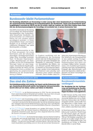 29.01.2016		 www.csu-landesgruppe.de	 Seite 3
Kommentar
Bundeswehr bleibt Parlamentsheer
Der Bundestag debattierte am Donnerstag in erster Lesung über einen Gesetzentwurf zur Fortentwicklung
der parlamentarischen Beteiligung bei Auslandseinsätzen der Bundeswehr. Damit wird Deutschlands Hand-
lungsfähigkeit innerhalb der NATO und der EU erhöht, stellt der Justiziar der CDU/CSU-Fraktion Hans-Peter
Uhl, der als Kommissionsmitglied die Vorschläge mit erarbeitet hat, in seinem Kommentar fest:
Seit 2004 entscheidet der Bundestag
auf Grundlage des Parlamentsbetei-
ligungsgesetzes über Auslandsein-
sätze bewaffneter Streitkräfte. Die
Zusammenarbeit auf militärischer
Ebene hat sich seitdem jedoch
grundlegend verändert. In Zeiten
wirtschaftlicher Krisen und knapper
Budgets ist es wichtiger denn je,
militärische Fähigkeiten über aktive
Bündnispolitik zu erhalten.
Um die Parlamentsrechte an die-
se Praxis anzupassen, hat unsere
Kommission unter der Leitung des
ehemaligen Verteidigungsministers
Volker Rühe Vorschläge erarbeitet.
Nach 14 Monaten Expertenanhö-
rungen, Besichtigungen von Stütz-
punkten vor Ort und umfangreichen
Sitzungen haben wir dazu beige-
tragen, Deutschlands Handlungsfä-
higkeit innerhalb der NATO und der
Europäischen Union zu erhöhen und
gleichzeitig die parlamentarische
Mitwirkung bei der Einsatzmanda-
tierung zu stärken.
Foto: Henning Schacht
Im Ergebnis verpflichtet sich die
Bundesregierung, den Bundestag
jährlich über die mit Bündnispartnern
gemeinsam genutzten Fähigkeiten der
Streitkräfte zu unterrichten. Einsätze
von Spezialkräften des Militärs, wie
zum Beispiel gezielte Maßnahmen
zur Abwehr von terroristischen Bedro-
hungen, werden immer bedeutender.
Das Parlament wird zukünftig nach
Abschluss eines solchen Einsatzes
informiert. Damit erhalten diese Ein-
sätze eine angemessene Würdigung.
Die Schärfung des Einsatzbegriffes
ist eine weitere wichtige Errungen-
schaft der Kommissionsarbeit. Die
Parlamentsarbeit wird damit von
unnötigem Ballast befreit, beispiels-
weise sind Ausbildungsmissionen
zukünftig nicht mehr mandatspflichtig.
Entgegen allen Befürchtungen, auch
denen der Opposition, bleibt die Bun-
deswehr mit diesen Vorschlägen ein
Parlamentsheer.
In Mali können künftig statt bisher
150 bis zu 650 Soldaten zur Überwa-
chung der Waffenruhe und zur Stabi-
lisierung insbesondere des Nordens
eingesetzt werden. Damit wolle man
den Menschen in Mali Frieden und
Sicherheit in ihrer Heimat ermögli-
chen, erklärte Julia Obermeier (CSU).
Im Nord-Irak wird die Truppe zur Aus-
bildung der kurdischen Peschmerga
für den Kampf gegen die Terroror-
ganisation Islamischer Staat (IS) von
100 auf 150 Soldaten vergrößert. Der
Einsatz sei vor allem wegen der Kom-
bination von Waffenlieferungen und
Ausbildung ein Erfolg, so Reinhard
Brandl (CSU) in seiner Rede,
Jahreswirtschaftsbericht 2016
Das sind die Zahlen
Die Arbeitslosenzahlen sind niedrig, der Export und die Einkommen stei-
gen. Deutschlands Wirtschaft wächst. Das belegt der Jahreswirtschafts-
bericht 2016 auf 151 Seiten. Zahlen und Fakten im Überblick:
♦♦ 1,7 Prozent – so die Wachstumsprognose für 2016. Trotz der internationalen
Krisen wächst Deutschlands Wirtschaft auch weiterhin. Das ist gut: Denn eine gute
wirtschaftliche Entwicklung schafft Wohlstand und Beschäftigung.
♦♦ 0,9 Prozent mehr Erwerbstätige werden in 2016 erwartet. Bereits 2015 über-
schritt die Zahl der Erwerbstätigen die Marke von 43 Millionen im Jahresdurchschnitt
– erstmals in der Geschichte der Bundesrepublik. Die Zahl der Arbeitslosen liegt auf
dem niedrigsten Stand seit der Wiedervereinigung. Das ist gut: Denn mehr Beschäf-
tigte und höhere Löhne sorgen für binnenwirtschaftliche Dynamik in Deutschland.
♦♦ Um 3,7 Prozent werden Bruttolöhne und -gehälter 2016 steigen. Und dass,
obwohl bereits 2015 der höchste Zuwachs je Arbeitnehmer seit mehr als zwei
Jahrzehnten verzeichnet wurde. Das ist gut: Denn steigende Einkommen erhöhen
den Konsum und sorgen für Investitionen.
♦♦ Unter 70 Prozent des Bruttoinlandsproduktes wird die Staatsverschuldung
im laufenden Jahr erstmals wieder liegen. Auch 2016 soll der Bundeshaushalt aus-
geglichen sein – zum dritten Mal in Folge. Dennoch wird der Staat weiter kräftig in-
vestieren – und das ohne neue Schulden und höhere Steuern. Das ist gut: Denn dies
macht Deutschland zukunftsfähig und ist im Sinne der kommenden Generationen.
Auslandseinsätze
Bundeswehrmandate
verlängert
Der Bundestag hat der Verlänge-
rung und Ausweitung der Bundes-
wehreinsätze in Mali und in der
Region Kurdistan-Irak zugestimmt.
Brief aus Berlin
 