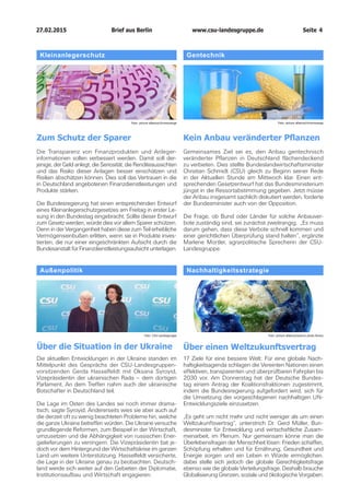 27.02.2015		 www.csu-landesgruppe.de	 Seite 4
Außenpolitik
Über die Situation in der Ukraine
Die aktuellen Entwicklungen in der Ukraine standen im
Mittelpunkt des Gesprächs der CSU-Landesgruppen­
vorsitzenden Gerda Hasselfeldt mit Oksana Syroyid,
Vizepräsidentin der ukrainischen Rada – dem dortigen
Parlament. An dem Treffen nahm auch der ukrainische
Botschafter in Deutschland teil.
Die Lage im Osten des Landes sei noch immer drama-
tisch, sagte Syroyid. Andererseits wies sie aber auch auf
die derzeit oft zu wenig beachteten Probleme hin, welche
die ganze Ukraine betreffen würden. Die Ukraine versuche
grundlegende Reformen, zum Beispiel in der Wirtschaft,
umzusetzen und die Abhängigkeit von russischen Ener-
gielieferungen zu verringern. Die Vizepräsidentin bat je-
doch vor dem Hintergrund der Wirtschaftskrise im ganzen
Land um weitere Unterstützung. Hasselfeldt versicherte,
die Lage in der Ukraine genau zu beobachten. Deutsch-
land werde sich weiter auf den Gebieten der Diplomatie,
Institutionsaufbau und Wirtschaft engagieren.
Nachhaltigkeitsstrategie
Über einen Weltzukunftsvertrag
17 Ziele für eine bessere Welt: Für eine globale Nach-
haltigkeitsagenda schlagen die Vereinten Nationen einen
effektiven, transparenten und überprüfbaren Fahrplan bis
2030 vor. Am Donnerstag hat der Deutsche Bundes-
tag einem Antrag der Koalitionsfraktionen zugestimmt,
indem die Bundesregierung aufgefordert wird, sich für
die Umsetzung der vorgeschlagenen nachhaltigen UN-
Entwicklungsziele einzusetzen.
„Es geht um nicht mehr und nicht weniger als um einen
Weltzukunftsvertrag“, unterstrich Dr. Gerd Müller, Bun-
desminister für Entwicklung und wirtschaftliche Zusam-
menarbeit, im Plenum. Nur gemeinsam könne man die
Überlebensfragen der Menschheit lösen: Frieden schaffen,
Schöpfung erhalten und für Ernährung, Gesundheit und
Energie sorgen und ein Leben in Würde ermöglichen.
dabei stelle sich jedoch die globale Gerechtigkeitsfrage
ebenso wie die globale Verteilungsfrage. Deshalb brauche
Globalisierung Grenzen, soziale und ökologische Vorgaben.
Foto: CSU-Landesgruppe Foto: picture alliance/science photo library
Kleinanlegerschutz
Zum Schutz der Sparer
Die Transparenz von Finanzprodukten und Anleger­
informationen sollen verbessert werden. Damit soll der­
jenige, der Geld anlegt, die Seriosität, die Renditeaussichten
und das Risiko dieser Anlagen besser einschätzen und
Risiken abschätzen können. Dies soll das Vertrauen in die
in Deutschland angebotenen Finanzdienstleistungen und
Produkte stärken.
Die Bundesregierung hat einen entsprechenden Entwurf
eines Kleinanlegerschutzgesetzes am Freitag in erster Le-
sung in den Bundestag eingebracht. Sollte dieser Entwurf
zum Gesetz werden, würde dies vor allem Sparer schützen.
Denn in der Vergangenheit haben diese zum Teil erhebliche
Vermögenseinbußen erlitten, wenn sie in Produkte inves-
tierten, die nur einer eingeschränkten Aufsicht durch die
Bundesanstalt für Finanzdienstleistungsaufsicht unterlagen.
Gentechnik
Kein Anbau veränderter Pflanzen
Gemeinsames Ziel sei es, den Anbau gentechnisch
veränderter Pflanzen in Deutschland flächendeckend
zu verbieten. Dies stellte Bundeslandwirtschaftsminister
Christian Schmidt (CSU) gleich zu Beginn seiner Rede
in der Aktuellen Stunde am Mittwoch klar. Einen ent-
sprechenden Gesetzentwurf hat das Bundesministerium
jüngst in die Ressortabstimmung gegeben. Jetzt müsse
der Anbau insgesamt sachlich diskutiert werden, forderte
der Bundesminister auch von der Opposition.
Die Frage, ob Bund oder Länder für solche Anbauver-
bote zuständig sind, sei zunächst zweitrangig. „Es muss
darum gehen, dass diese Verbote schnell kommen und
einer gerichtlichen Überprüfung stand halten“, ergänzte
Marlene Mortler, agrarpolitische Sprecherin der CSU-
Landesgruppe.
Foto: picture alliance/chromorangeFoto: picture alliance/chromorange
Brief aus Berlin
 