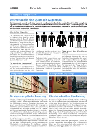 06.03.2015		 www.csu-landesgruppe.de	 Seite 3
Frauenquote nachgebessert
Das Votum für eine Quote mit Augenmaß
Die Frauenquote kommt. Am Freitag wurde sie vom Deutschen Bundestag verabschiedet. Doch für wen gilt sie
eigentlich? Und was soll sie bringen? Auf keinen Fall mehr Bürokratie. Deshalb hat die CSU-Landesgruppe auf
den letzten Metern noch zahlreiche Verbesserungen in den Gesetzentwurf eingebracht. Die wichtigsten Fragen
und Antworten rund um die Frauenquote:
Was sind die Eckpunkte?
Die Förderung von Frauen in Füh-
rungspositionen ist der CSU-Landes-
gruppe wichtig. In Zukunft gilt eine
Geschlechterquote von mindestens
30 Prozent für Aufsichtsräte. Die Bü-
rokratie wurde im Gesetzentwurf auf
ein Minimum reduziert. So müssen
die betroffenen Unternehmen bei-
spielsweise nur noch alle fünf Jahre
berichten, ob sie ihre Zielvereinba-
rung erreicht haben oder nicht. An-
teilseigner- und Arbeitnehmer-Bänke
werden zusammen betrachtet. Damit
sinkt die Wahrscheinlichkeit, dass die
Quote nicht erreicht wird.
Für wen gilt die Frauenquote?
Aufsichtsräte von allen börsennotier­
ten und vollmitbestimmungspflich-
tigen Unternehmen, die ab 2016
neu besetzt werden, müssen eine
Geschlechterquote von mindestens
30 Prozent aufweisen.
Außerdem sollen börsennotierte oder
mitbestimmungspflichtige Unterneh-
men Zielgrößen für Aufsichtsräte,
Vorstände und oberste Management-
Ebenen festlegen. Das heißt: Diese
Unternehmen verordnen sich selbst
eine variable Quote – die sogenannte
Flexiquote.
Was ist mit dem öffentlichen
Dienst?
Auch hier gilt die Quote. Für den öf-
fentlichen Dienst des Bundes sollen
sich im Wesentlichen die gleichen
Vorgaben wie in der Privatwirtschaft
widerspiegeln. Auch für die öffentliche
Verwaltung gilt das Prinzip der Frau-
enförderung. Zu den Gesetzeszielen
zählt deshalb auch die Familien-
freundlichkeit.
Foto: picture alliance / blickwinkel
Energiepolitik
Für eine energetische Sanierung
„Die CSU will die energetische Gebäudesanierung weiter
steuerlich fördern“, stellte Gerda Hasselfeldt, Vorsitzende
der CSU-Landesgruppe im Deutschen Bundestag, ent-
gegen anderslautender Meldungen in der vergangenen
Woche klar. Denn Investitionen in die Gebäudesanierung
sind weiterhin ein wichtiger Baustein, um die Energie-
und Klimaschutzziele der Bundesregierung zu erreichen.
Hasselfeldt betonte jedoch, dass dafür allerdings nicht der
Handwerkerbonus geopfert werde. Beides habe miteinan-
der nichts zu tun, sagte die Landesgruppenvorsitzende.
Durch den sogenannten Handwerkerbonus können
Handwerkerleistungen steuerlich abgesetzt werden. Dies
hilft vor allem Geringverdienern und sichert zudem die
Arbeitsplätze im Handwerk vor Ort. Außerdem trägt der
Handwerkerbonus dazu bei, Schwarzarbeit einzudämmen.
Unbegründete Asylanträge
Für eine schnellere Abschiebung
In erster Lesung hat der Deutsche Bundestag am Freitag
die Einführung eines stichtagsunabhängigen Bleiberechts
sowie eine Modernisierung des Ausweisungsrechts
debattiert. Kern des Gesetzes ist, dass abgelehnte Asyl-
bewerber schneller und effizienter abgeschoben wer-
den können. Viele Abschiebungen werden verhindert,
indem die Herkunft bewusst verschleiert werde, so die
CSU-Abgeordnete Andrea Lindholz vor dem Deutschen
Bundestag. Daher sollen die Behörden künftig noch
umfangreichere Nachfoschungen zur Herkunft des Asyl-
bewerbers führen können.
Auf der anderen Seite sollen gut integrierte – bisher ge-
duldete – Ausländer, die mehrere Jahre in Deutschland
leben und ihren Lebensunterhalt selbst verdienen, ein
stichtagsunabhängiges Bleiberecht bekommen.
Foto: picture alliance/rainer hackenberg Foto: picture alliance/ZB
Brief aus Berlin
 