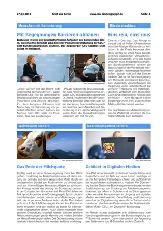 27.03.2015		 www.csu-landesgruppe.de	 Seite 4
Wettbewerb sichern	
Das Ende der Milchquote
Künftig wird es keine Quotenregelung mehr bei Milch
geben. Ein Antrag der Koalitionsfraktionen soll dafür sor-
gen, die Betriebe auf dem Weg in den Markt durch ein
umfassendes Bündel von Maßnahmen zu unterstützen
und vor übermäßigen Preisausschlägen zu schützen.
Am Freitag wurde der Antrag im Bundestag beraten.
In der Europäischen Union war seit Mitte 80er Jahre die
Milchproduktion über eine Quote geregelt. Sprich, Jedem
milchliefernden Landwirt wurde eine Milchmenge zuge-
teilt, die er an seine Molkerei liefern durfte Das ändert
sich zum 1. April. Milcherzeuger können ihre Produktion
somit erweitern und sich stärker als bisher für internati-
onale Absatzmärkte öffnen. Auch wenn insgesamt eine
positive Entwicklung erwartet werde, könnten stärkere
Preisschwankungen gerade kleinere und mittlere Betriebe
vor Herausforderungen stellen. Der Quotenausstieg müsse
deshalb intensiv beobachtet werden, heißt es im Antrag.
Medienkompetenz fördern
Gebildet in Digitalen Medien
Eine Welt ohne Internet? Undenkbar! Gerade Kinder und
Jugendliche sind im Netz zu Hause. Umso wichtiger ist
es, ihre Kompetenz frühzeitig zu schulen und auf Gefahren
der neuen Medien aufmerksam zu machen. Am Donners-
tag hat der Deutsche Bundestag einen entsprechenden
Koalitionsantrag zur Stärkung der Medienkompetenz
diskutiert. Vor allem in Schulen und im Bildungswesen
sollen verstärkt Kompetenzen im Umgang mit digitalen
Medien vermittelt werden. Denn Bildung und Forschung
seien bei der Digitalisierung wesentliche Treiber von In-
novationen, machte der Parlamentarische Staatssekretär,
Stefan Müller (CSU), im Deutschen Bundestag.
Im Plenum wurde außerdem eine Unterrichtung zum
Forschungsrahmenprogramm der Bundesregierung zur
IT-Sicherheit beraten. Darin unterstreicht die Regierung
den Stellenwerk von IT-Sicherheit auch in Zukunft.
Foto: picture alliance/paul mayall Foto: picture alliance/ZB
Menschen mit Behinderung	
Mit Begegnungen Barrieren abbauen
Inklusion ist eine der gesellschaftlichen Aufgaben der kommenden Jah-
re, dies machte Benedikt Lika bei einer Podiumsveranstaltung der CDU/
CSU-Bundestagsfraktion deutlich. Der Augsburger CSU-Stadtrat sitzt
selbst im Rollstuhl.
„Jeder Mensch hat das Recht, sich
gegenseitig kennenzulernen“, sagte
Benedikt Lika. Nur die gemeinsame
Begegnung könne die gegenseitigen
Vorurteile und Ängste abbauen.
Zu dem Kongress „Inklusion von
Menschen mit Behinderung im ge-
sellschaftlichen Leben“ kamen am
Montag rund 300 Gäste ins Paul-
Löbe-Haus des Bundestages.
„Wir alle wollen mehr Bewusstsein da-
für, dass Anderssein ganz normal ist“,
sagte CSU-Bundestagsabge­ordnete
Dr. Astrid Freudenstein bei der Veran-
staltung. Deshalb setze man sich für
ein modernes Bundesteil­habegesetz
ein, welches den Menschen mit Be-
hinderung im 21. Jahrhundert gerecht
werde. Denn die Herausforderungen
verändern sich mit der Zeit.
Bürokratieabbau
Eins rein, eins raus
One in – One out: Das Prinzip ist
simpel und soll helfen, Unternehmen
von überflüssiger Bürokratie zu ent-
lasten. In der Praxis bedeutet dies,
dass künftig für jedes neue Gesetz,
welches zusätzlichen Verwaltungs-
aufwand verursacht, eine alte Regel
weichen muss. Mit dieser sogenann-
ten Bürokratiebremse können die
Belastungen für die Wirtschaft mini-
miert werden. Notwendige Reformen
sollen jedoch nicht auf der Strecke
bleiben. Das hat die Bundesregierung
am Mittwoch im Kabinett beschlos-
sen. Außerdem verabschiedete die
Regierung einen Gesetzentwurf zur
weiteren Entlastung der mittelstän-
dischen Wirtschaft von Bürokratie.
Darin sind verschiedene Regelungen
enthalten – zum Beispiel sollen
Existenzgründer von statistischen
Meldepflichten befreit werden.
Die beschlossenen Maßnahmen sol-
len die Wirtschaft um mehr als eine
halbe Milliarde Euro entlasten.
Foto: CDU/CSU-Bundestagsfraktion
Brief aus Berlin
 