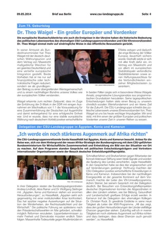 09.05.2014		 www.csu-landesgruppe.de	 Seite 4
Delegation der CSU-Landesgruppe in Ägypten, Kenia und Kamerun
„Ich werde ein noch stärkeres Augenmerk auf Afrika richten“
Die CSU-Landesgruppenvorsitzende Gerda Hasselfeldt hat Ägypten, Kenia und Kamerun besucht. Anlass für die
Reise war, sich vor dem Hintergrund der neuen Afrika-Strategie der Bundesregierung mit dem CSU-geführten
Bundesministerium für Wirtschaftliche Zusammenarbeit und Entwicklung ein Bild von der Situation vor Ort
zu machen. Auf dem Programm standen Gespräche mit politischen Entscheidungsträgern und Vertretern
internationaler Organisationen sowie der Besuch deutscher Entwicklungshilfeprojekte.
In ihrer Delegation reisten die Bundestagsabgeordneten
Andrea Lindholz, Alois Rainer und Dr. Wolfgang Stefinger
mit. „Ägypten, Kenia und Kamerun stehen vor enormen
Herausforderungen“, so Hasselfeldt, „Ägypten sieht sich
gegenwärtig mit einer institutionellen Krise konfrontiert.
Das hat spürbar negative Auswirkungen auf die Situa-
tion der Minderheiten, der Rechtsstaatlichkeit und der
Wirtschaft.“ Die politische Führung sei spätestens nach
den Präsidentschaftswahlen im Mai gefordert, schnellst-
möglich Reformen einzuleiten. Lippenbekenntnissen zu
mehr Freiheit und Demokratie müssten endlich Taten
folgen. Massenhafte Todesurteile gegen Muslimbrüder im
Schnellverfahren und Strafverfahren gegen Mitarbeiter der
Konrad-Adenauer-Stiftung seien fatale Signale und würden
die Spaltung des Landes verschärfen, sagte Hasselfeldt.
In den Gesprächen habe sie dies klar angesprochen und
auf Veränderungen gedrängt. Hoffnung machten der
CSU-Delegation positive wirtschaftliche Entwicklungen in
Kenia und Kamerun. Insbesondere bei der nachhaltigen
Energiepolitik ist der gesamte Kontinent auf dem Vor-
marsch machte der Leiter des VN-Umweltprogramms,
Achim Steiner, bei seinem Gespräch mit der Delegation
deutlich. Bei Besuchen von Entwicklungshilfeprojekten
deutscher Organisationen konnten die Abgeordneten in
allen drei Ländern erleben, wie bei Bildung, Gesundheit
und Landwirtschaft greifbare Erfolge erzielt werden. In
Kamerun traf die Delegation den ehemaligen Kollegen
Dr. Christian Ruck. Er gewährte Einblicke in seine neue
Tätigkeit als Leiter der KfW-Programme. „All das zeigt,
dass den großen Herausforderungen der Länder vielfältige
Chancen gegenüber stehen. Zukünftig will ich in meiner
Tätigkeit ein noch stärkeres Augenmerk auf Afrika richten
und dazu beitragen, dass diese Chancen auch genutzt
werden“, so Hasselfeldt.
Foto: CSU-Landesgruppe
Zum 75. Geburtstag
Dr. Theo Waigel - Ein großer Europäer und Vordenker
Die europäische Staatsschuldenkrise wie auch die Ereignisse in der Ukraine haben die historische Bedeutung
des politischen Lebenswerkes des ehemaligen CSU-Landesgruppenvorsitzenden und CSU-Ehrenvorsitzenden
Dr. Theo Waigel einmal mehr auf eindringliche Weise in das öffentliche Bewusstsein gerückt.
In seiner Amtszeit als Bun-
desfinanzminister hat Theo
Waigel mit der deutsch-deut-
schen Währungsunion und
dem Vertrag von Maastricht
maßgebliche Weichen für
ein geeintes Deutschland und
eine vertiefte europäische
Integration gestellt. Beide
Vorhaben hat er nie nur auf
finanzpolitische oder tech-
nokratische Fragen reduziert,
sondern sie als grundlegen-
den Beitrag zu einer übergreifenden Wertegemeinschaft
und zu einem nachhaltigen Bündnis unseres Volkes wie
der europäischen Völker verstanden.
Waigel erkannte zum rechten Zeitpunkt, dass im Zuge
der Einführung der D-Mark in der DDR mit einigen Aus-
nahmen ein Wechselkurs von 1:1 die Voraussetzung für
eine Zusammenführung der Deutschen auf Augenhöhe
und damit einhergehend für eine erfolgreiche Einheit
war. Und er wusste, dass nur eine stabile europäische
Währung nach deutschem Vorbild positive wirtschaftliche
Foto: picture alliance/Jazzarchiv
Effekte zeitigen und dadurch
die enge Bindung der Völker
Europas dauerhaft sichern
würde. Deshalb setzte er sich
mit aller Kraft dafür ein, im
Vertrag von Maastricht und
vor allem im europäischen
Stabilitätspakt verbindliche
Stabilitätskriterien sowie ei-
nen Haftungsausschluss für
die Verbindlichkeiten ein-
zelner Mitgliedsstaaten zu
verankern.
In beiden Fällen zeigte sich in besonderer Weise Waigels
Ansatz, pragmatische Lösungsansätze aus programma-
tischen Grundsätzen herzuleiten. Seine tagespolitischen
Entscheidungen hatten stets einen Bezug zu unserem
christlich-sozialen Wertefundament und ein klares Ziel
für die Zukunft. Die CSU-Landesgruppe schreibt das po-
litische Lebenswerk unseres Ehrenvorsitzenden fort. Theo
Waigel ist uns bis heute wichtiger Impulsgeber. Wir sind
stolz, mit ihm einen der größten Europäer und politischen
Vordenker unserer Zeit in unseren Reihen zu wissen.
Brief aus Berlin
 