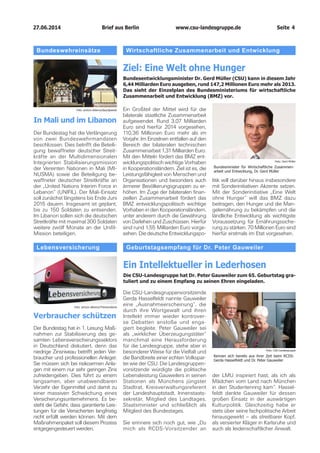 27.06.2014		 www.csu-landesgruppe.de	 Seite 4
der LMU inspiriert hast, als ich als
Mädchen vom Land nach München
in den Studentenring kam“. Hassel-
feldt dankte Gauweiler für dessen
großen Einsatz in der auswärtigen
Kulturpolitik. Gleichzeitig habe er
stets über seine fachpolitische Arbeit
hinausgewirkt – als streitbarer Kopf,
als versierter Kläger in Karlsruhe und
auch als leidenschaftlicher Anwalt.
Wirtschaftliche Zusammenarbeit und Entwicklung
Ziel: Eine Welt ohne Hunger
Bundesentwicklungsminister Dr. Gerd Müller (CSU) kann in diesem Jahr
6,44 Milliarden Euro ausgeben, rund 147,2 Millionen Euro mehr als 2013.
Das sieht der Einzelplan des Bundesministeriums für wirtschaftliche
Zusammenarbeit und Entwicklung (BMZ) vor.
Ein Großteil der Mittel wird für die
bilaterale staatliche Zusammenarbeit
aufgewendet. Rund 3,07 Milliarden
Euro sind hierfür 2014 vorgesehen,
110,36 Millionen Euro mehr als im
Vorjahr. Im Einzelnen entfallen auf den
Bereich der bilateralen technischen
Zusammenarbeit 1,31 Milliarden Euro.
Mit den Mitteln fördert das BMZ ent-
wicklungspolitisch wichtige Vorhaben
in Kooperationsländern. Ziel ist es, die
Leistungsfähigkeit von Menschen und
Organisationen und besonders auch
ärmerer Bevölkerungsgruppen zu er-
höhen. Im Zuge der bilateralen finan-
ziellen Zusammenarbeit fördert das
BMZ entwicklungspolitisch wichtige
Vorhaben in den Kooperationsländern,
unter anderem durch die Gewährung
von Darlehen und Zuschüssen. Hierfür
sind rund 1,55 Milliarden Euro vorge-
sehen. Die deutsche Entwicklungspo-
litik will darüber hinaus insbesondere
mit Sonderinitiativen Akzente setzen.
Mit der Sonderinitiative „Eine Welt
ohne Hunger“ will das BMZ dazu
beitragen, den Hunger und die Man-
gelernährung zu bekämpfen und die
ländliche Entwicklung als wichtigste
Voraussetzung für Ernährungssiche-
rung zu stärken. 70 Millionen Euro sind
hierfür erstmals im Etat vorgesehen.
Foto: Gerd Müller
Bundesminister für Wirtschaftliche Zusammen-
arbeit und Entwicklung, Dr. Gerd Müller
Geburtstagsempfang für Dr. Peter Gauweiler
Ein Intellektueller in Lederhosen
Die CSU-Landesgruppe hat Dr. Peter Gauweiler zum 65. Geburtstag gra­
tuliert und zu einem Empfang zu seinen Ehren eingeladen.
Die CSU-Landesgruppenvorsitzende
Gerda Hasselfeldt nannte Gauweiler
eine „Ausnahmeerscheinung“, die
durch ihre Wortgewalt und ihren
Intellekt immer wieder kontrover-
se Debatten anstoße und enga-
giert begleite. Peter Gauweiler sei
als „wirklicher Überzeugungstäter“
manchmal eine Herausforderung
für die Landesgruppe, stehe aber in
besonderer Weise für die Vielfalt und
die Bandbreite einer echten Volkspar-
tei wie der CSU. Die Landesgruppen-
vorsitzende würdigte die politische
Lebensleistung Gauweilers in seinen
Stationen als Münchens jüngster
Stadtrat, Kreisverwaltungsreferent
der Landeshauptstadt, Innenstaats-
sekretär, Mitglied des Landtages,
Staatsminister und schließlich als
Mitglied des Bundestages.
Sie erinnere sich noch gut, wie „Du
mich als RCDS-Vorsitzender an
Foto: CSU-Landesgruppe
Kennen sich bereits aus ihrer Zeit beim RCDS:
Gerda Hasselfeldt und Dr. Peter Gauweiler
Bundeswehreinsätze
In Mali und im Libanon
Der Bundestag hat die Verlängerung
von zwei Bundeswehrmandaten
beschlossen. Dies betrifft die Beteili­
gung bewaffneter deutscher Streit-
kräfte an der Multidimensionalen
Integrierten Stabilisierungsmission
der Vereinten Nationen in Mali (MI-
NUSMA) sowie die Beteiligung be-
waffneter deutscher Streitkräfte an
der „United Nations Interim Force in
Lebanon“ (UNIFIL). Der Mali-Einsatz
soll zunächst längstens bis Ende Juni
2015 dauern. Insgesamt ist geplant,
bis zu 150 Soldaten zu entsenden.
Im Libanon sollen sich die deutschen
Streitkräfte mit maximal 300 Soldaten
weitere zwölf Monate an der Unifil-
Mission beteiligen.
Foto: picture alliance/dpa/dpaweb
Lebensversicherung
Verbraucher schützen
Der Bundestag hat in 1. Lesung Maß-
nahmen zur Stabilisierung des ge-
samten Lebensversicherungssektors
in Deutschland diskutiert, denn das
niedrige Zinsniveau betrifft jeden Ver-
braucher und professionellen Anleger.
Sie müssen sich bei risikoarmen Anla-
gen mit einem nur sehr geringen Zins
zufriedengeben. Dies führt zu einem
langsamen, aber unabwendbaren
Verzehr der Eigenmittel und damit zu
einer massiven Schwächung eines
Versicherungsunternehmens. Es be-
steht die Gefahr, dass garantierte Leis-
tungen für die Versicherten langfristig
nicht erfüllt werden können. Mit dem
Maßnahmenpaket soll diesem Prozess
entgegengesteuert werden.
Foto: picture alliance/Themendienst
Brief aus Berlin
 