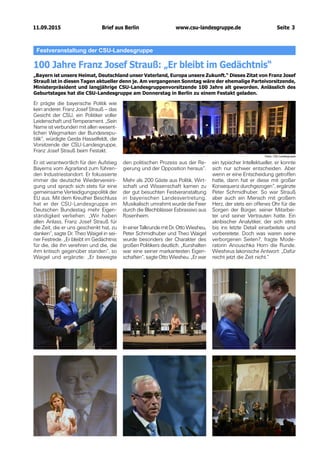 11.09.2015 www.csu-landesgruppe.de Seite 3
Festveranstaltung der CSU-Landesgruppe
100 Jahre Franz Josef Strauß: „Er bleibt im Gedächtnis“
„Bayern ist unsere Heimat, Deutschland unser Vaterland, Europa unsere Zukunft.“ Dieses Zitat von Franz Josef
Strauß ist in diesen Tagen aktueller denn je. Am vergangenen Sonntag wäre der ehemalige Parteivorsitzende,
Ministerpräsident und langjährige CSU-Landesgruppenvorsitzende 100 Jahre alt geworden. Anlässlich des
Geburtstages hat die CSU-Landesgruppe am Donnerstag in Berlin zu einem Festakt geladen.
Er prägte die bayerische Politik wie
kein anderer. Franz Josef Strauß – das
Gesicht der CSU, ein Politiker voller
Leidenschaft und Temperament. „Sein
Name ist verbunden mit allen wesent-
lichen Wegmarken der Bundesrepu-
blik“, würdigte Gerda Hasselfeldt, die
Vorsitzende der CSU-Landesgruppe,
Franz Josef Strauß beim Festakt.
Er ist verantwortlich für den Aufstieg
Bayerns vom Agrarland zum führen-
den Industriestandort. Er fokussierte
immer die deutsche Wiedervereini-
gung und sprach sich stets für eine
gemeinsame Verteidigungspolitik der
EU aus. Mit dem Kreuther Beschluss
hat er der CSU-Landesgruppe im
Deutschen Bundestag mehr Eigen-
ständigkeit verliehen. „Wir haben
allen Anlass, Franz Josef Strauß für
die Zeit, die er uns geschenkt hat, zu
danken“, sagte Dr. Theo Waigel in sei-
ner Festrede. „Er bleibt im Gedächtnis
für die, die ihn verehren und die, die
ihm kritisch gegenüber standen“, so
Waigel und ergänzte: „Er bewegte
den politischen Prozess aus der Re-
gierung und der Opposition heraus“.
Mehr als 200 Gäste aus Politik, Wirt-
schaft und Wissenschaft kamen zu
der gut besuchten Festveranstaltung
in bayerischen Landesvertretung.
Musikalisch umrahmt wurde die Feier
durch die Blechblässer Esbrassivo aus
Rosenheim.
In einer Talkrunde mit Dr. Otto Wiesheu,
Peter Schmidhuber und Theo Waigel
wurde besonders der Charakter des
großen Politikers deutlich. „Kurshalten
war eine seiner markantesten Eigen-
schaften“, sagte Otto Wiesheu. „Er war
ein typischer Intellektueller, er konnte
sich nur schwer entscheiden. Aber
wenn er eine Entscheidung getroffen
hatte, dann hat er diese mit großer
Konsequenz durchgezogen“, ergänzte
Peter Schmidhuber. So war Strauß
aber auch ein Mensch mit großem
Herz, der stets ein offenes Ohr für die
Sorgen der Bürger, seiner Mitarbei-
ter und seiner Vertrauten hatte. Ein
akribischer Analytiker, der sich stets
bis ins letzte Detail einarbeitete und
vorbereitete. Doch was waren seine
verborgenen Seiten?, fragte Mode-
ratorin Anouschka Horn die Runde.
Wiesheus lakonische Antwort: „Dafür
reicht jetzt die Zeit nicht.“
Fotos: CSU-Landesgruppe
Brief aus Berlin