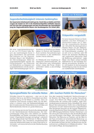 10.10.2014		 www.csu-landesgruppe.de	 Seite 4
Ortstermin zum Thema Pflege
„Wir machen Politik für Menschen“
Eine älter werdende Gesellschaft, Nachwuchssorgen in
der Branche: Die Pflege steht vor großen Herausforde-
rungen. Eine Reform der Pflege ist deshalb eines der
Schwerpunkte der schwarz-roten Koalition, sagte CSU-
Landesgruppenvorsitzende Gerda Hasselfeldt bei einem
Besuch des Lebenszentrum Gräfin Arco in Bad Birnbach.
Gemeinsam mit dem Parlamentarischen Geschäftsführer
Max Straubinger besuchte sie die neueste Pflegeeinrich-
tung des Bayerischen Roten Kreuzes(BRK) und sprach mit
dem BRK-Kreisgeschäftsführer Herbert Wiedemann und
der Leitung des Lebenszentrums über die aktuelle Situation
und neue Konzepte in der Pflege. „Wir machen Politik für
Menschen. Die Meinung von Experten und der Blick für
die Praxis sind dabei von entscheidender Bedeutung“, so
Hasselfeldt und ergänzt: „Das Lebenszentrum verwirklicht
ein dezentrales Konzept, bei dem die Bedürfnisse der Be-
wohnerinnen und Bewohner im Mittelpunkt stehen.“ Dies
sei moderne Pflege, die beispielgebend ist.
Foto: CSU-Landesgruppe
Arbeitsmarkt
Jugendarbeitslosigkeit intensiv bekämpfen
Der bayerische Arbeitsmarkt steht gut da. Damit dies so bleibt und Erfah-
rungen der Arbeit vor Ort in die Arbeitsmarktpolitik einfließen können,
traf sich die CSU-Landesgruppe mit dem Vorsitzenden der Geschäftslei-
tung der Regionaldirektion Bayern der Bundesagentur für Arbeit (BA).
Digitales
Synergieeffekte für schnelle Netze
Schnelles Internet für jedermann – aber wie ist dies
machbar? Ziel ist es, bis 2018 in Deutschland eine Breit-
bandversorgung mit 50 Mbit/S zu schaffen. Denn ein
modernes Land braucht moderne Netze. Für die Men-
schen in unserem Land, die Wettbewerbsfähigkeit und
den Innovationsstandort Deutschland ist ein schnelles und
flächendeckendes Internet von großer Bedeutung.
Am Donnerstag stimmte der Deutsche Bundestag deshalb
für den flächendeckenden Breitbandausbau. Die CSU-
Landesgruppe schlug dazu unter anderem vor, verstärkt
Synergieeffekte und bereits vorhandene Infrastruktur zu
nutzen. „Pragmatische Lösungen sind gefragt“, unterstrich
der CSU-Abgeordnete Karl Holmeier im Plenum. Bereits
bestehende Strom-, Gas-, Fernwärme- und Abwassernetze
sowie die Verkehrsnetze bieten ein hohes Potenzial für ei-
nen kosten- und ressourcenschonenden Breitbandausbau
im Festnetz.
Foto: picture alliance/chromorange
Mit einer Jugendarbeitslosenquo-
te von nur 3,2 Prozent habe Ba-
yern die zweitniedrigste Quote in
ganz Deutschland. Das berichtete
Ralf Holtzwart von der Regional­
direktion Bayern den Mitgliedern
der CSU-Landesgruppe. Neben der
Jugendarbeitslosigkeit standen der
Fachkräftebedarf, die Effektivität
von Maßnahmen zur Integration von
Langzeitarbeitslosen und die notwen-
digen Rahmenbedingungen für Un-
ternehmen zur Schaffung von Arbeits-
plätzen im Zentrum des Gesprächs.
Auch konkrete Heraus­forderungen
und Initiativen in den Wahlkreisen
wurden intensiv diskutiert.
Im Mittelpunkt einer langfristig er-
folgreichen Arbeitsmarktpolitik, die
den Menschen gute Arbeitsplätze
sichert, müsse das Prinzip „fördern
und fordern“ stehen, so die einhellige
Meinung.
Foto: picture alliance/dpa
Schutz vor IS-Kämpfer
Eckpunkte vorgestellt
Für einen besseren Schutz vor Dschi-
hadisten und ihren Anhängern in
Deutschland haben am 9. Okto-
ber der innenpolitische Sprecher
der CDU/CSU-Bundestagsfraktion
Stephan Mayer und der stellvertre-
tende Vorsitzende Thomas Strobl
ein Eckpunktepapier vorgelegt. „Es
ist sehr ernst zu nehmen, wenn 80
Prozent der deutschen Bevölkerung
den sogenannten Islamischen Staat
als Bedrohung wahrnehmen“, sagte
Mayer. Das Papier umfasst konkrete
Maßnahmen für die frühzeitige Auf-
klärung terroristischer Strukturen im
In- und Ausland, für die konsequente
Strafverfolgung sowie für den Schutz
vor rückkehrenden Dschihadisten.
Foto: CSU-Landesgruppe
Brief aus Berlin
 