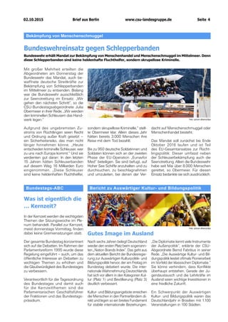 02.10.2015		 www.csu-landesgruppe.de	 Seite 4
Bericht zu Auswärtiger Kultur- und Bildungspolitik
Gutes Image im Ausland
Foto: picture alliance/dpa
Bekämpfung von Menschenschmuggel
Bundeswehreinsatz gegen Schlepperbanden
Bundeswehr erhält Mandat zur Bekämpfung von Menschenhandel und Menschenschmuggel im Mittelmeer. Denn
diese Schlepperbanden sind keine heldenhafte Fluchthelfer, sondern skrupellose Kriminelle.
Mit großer Mehrheit erteilten die
Abgeordneten am Donnerstag der
Bundeswehr das Mandat, auch be-
waffnete deutsche Streitkräfte zur
Bekämpfung von Schlepperbanden
im Mittelmeer zu entsenden. Bislang
war die Bundeswehr ausschließlich
zur Seenotrettung im Einsatz. „Wir
gehen den nächsten Schritt“, so die
CSU-Bundestagsabgeordnete Julia
Obermeier in ihrer Rede, „Wir werden
den kriminellen Schleusern das Hand-
werk legen.“
Aufgrund des ungebremsten Zu-
stroms von Flüchtlingen seien Recht
und Ordnung außer Kraft gesetzt –
ein Sicherheitsrisiko, das man nicht
länger hinnehmen könne. „Heute
entscheiden kriminelle Schleuser, wer
zu uns nach Europa kommt.“ Und sie
verdienten gut daran: In den letzten
15 Jahren hätten Schleuserbanden
auf diesem Weg 16 Milliarden Euro
eingenommen. „Diese Schleuser
sind keine heldenhaften Fluchthelfer,
sondern skrupellose Kriminelle,“ stell-
te Obermeier klar. Allein dieses Jahr
hätten bereits 3.000 Menschen ihre
Reise mit dem Tod bezahlt.
Bis zu 950 deutsche Soldatinnen und
Soldaten können sich an der zweiten
Phase der EU-Operation „Eunavfor
Med“ beteiligen. Sie sind befugt, auf
Hoher See Schiffe anzuhalten und zu
durchsuchen, zu beschlagnahmen
und umzuleiten, bei denen der Ver-
dacht auf Menschenschmuggel oder
Menschenhandel besteht.
Das Mandat soll zunächst bis Ende
Oktober 2016 laufen und ist Teil
des EU-Gesamtansatzes zur Flücht-
lingspolitik: Dieser umfasst neben
der Schleuserbekämpfung auch die
Seenotrettung. Allein die Bundeswehr
habe seit Mai über 8.000 Menschen
gerettet, so Obermeier. Für diesen
Einsatz bedankte sie sich ausdrücklich.
Foto: picture alliance/dpa
Nach sechs Jahren belegt Deutschland
wieder den ersten Platz beim sogenann-
ten „Nation Brands Index“. Das geht aus
dem aktuellen Bericht der Bundesregie-
rung zur Auswärtigen Kulturpolitik- und
Bildungspolitik hervor, der am Freitag im
Bundestag debatiert wurde. Die inter-
nationale Wahrnehmung Deutschlands
hat sich vor allem in den Kategorien Kul-
tur (Platz 1) und Bevölkerung (Platz 3)
deutlich verbessert.
Kultur- und Bildungsangebote erreichen
die Menschen in den Partnerländern di-
rekt und legen so ein breites Fundament
für stabile internationale Beziehungen.
Bundestags-ABC
Was ist eigentlich die
… Kernzeit?
In der Kernzeit werden die wichtigsten
Themen der Sitzungswoche im Ple-
num behandelt. Parallel zur Kernzeit,
meist donnerstags Vormittag, finden
dabei keine Gremiensitzungen statt.
Der gesamte Bundestag konzentriert
sich auf die Debatten. Im Rahmen der
Parlamentsreform 1995 wurde diese
Regelung eingeführt – auch, um das
öffentliche Interesse an Debatten zu
wichtigen Themen zu erhöhen und
die Glaubwürdigkeit des Bundestages
zu verbessern.
Verantwortlich für die Tagesordnung
des Bundestages und damit auch
für die Kernzeitthemen sind die
Parlamentarischen Geschäftsführer
der Fraktionen und das Bundestags-
präsidium.
„Die Diplomatie kennt viele Instrumente
der Außenpolitik“, erklärte der CSU-
Abgeordnete Bernd Fabritius in seiner
Rede. „Die Auswärtige Kultur- und Bil-
dungspolitik leistet oftmals Pionierarbeit
im Vorfeld der klassischen Diplomatie.“
Sie könne verhindern, dass Konflikte
überhaupt entstehen. Gerade der Ju-
gendaustausch und die Lehrkräfte im
Ausland seien wichtige Investitionen in
eine friedliche Zukunft.
Ein Schwerpunkt der Auswärtigen
Kultur- und Bildungspolitik waren das
Deutschlandjahr in Brasilien mit 1.100
Veranstaltungen in 100 Städten.
Brief aus Berlin
 