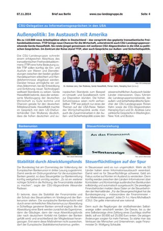 07.11.2014 www.csu-landesgruppe.de Seite 4 
BankenunionStabilität durch AbwicklungsfondsDer Bundestag hat am Donnerstag der Vollendung der Europäischen Bankenunion in dritter Lesung zugestimmt. Damit werde ein Ordnungsrahmen für die europäischen Banken gesetzt, so dass Steuergelder zur Bankenrettung künftig weitgehend unnötig werden. „Es ist ein weiterer richtiger Schritt in die Richtung, die Finanzmärkte stabiler zu machen“, sagte der CSU-Abgeordnete Alexander Radwan. Er betonte, dass die Stabilität der Finanzmärkte und der Schutz des Steuerzahlers im Vordergrund der Bankenunion stehen: Die europäische Bankenaufsicht wird durch einen einheitlichen Mechanismus zur Abwicklung in Schieflage geratener Banken sinnvoll ergänzt. Bei der Abwicklung einer Bank werden zunächst die Eigentümer, dann die Gläubiger, dann der neue Abwicklungsfonds (der nach deutschem Vorbild mit Geldern der Banken gefüllt wird) und anschließend der Mitgliedstaat herangezogen. Erst wenn diese Maßnahmen nicht ausreichen, darf der Europäische Stabilitätsmechanismus greifen. 
SteuerhinterziehungSteuerflüchtlingen auf der SpurIn Steueroasen wird es nun ungemütlich: Mehr als 50 Länder haben einen Informationsaustausch vereinbart. Damit wird es für Steuerflüchtlinge schwerer, Geld am Fiskus vorbei auf Konten im Ausland zu verstecken. Denn künftig werden zwischen den Ländern Informationen über Kontodaten und Kontoerträge ausländischer Bankkunden vollständig und automatisch ausgetauscht. Die jeweiligen Finanzbehörden melden diese Daten an die Steuerbehörden der Heimatländer. „Für die Steuergerechtigkeit hat die Bundesregierung – insbesondere der Finanzminister – nun Meilensteine gesetzt“, lobte Dr. h.c. Hans Michelbach (CSU). Die gelte international wie national. Denn auch die Regelungen der strafbefreienden Selbstanzeige sollen verschärft werden. Die Grenze, bis zu der eine Selbstanzeige ohne Zahlung eines Zuschlags straffrei bleibt, soll von 50.000 auf 25.000 Euro sinken. Die jetzigen Änderungen sorgten für mehr Fairness. So stärke man das Vertrauen der Menschen und Unternehmen, sagte Finanzminister Dr. Wolfgang Schäuble. 
Foto: picture alliance/dpa 
Foto: picture alliance/dpa 
CSU-Delegation zu Informationsgesprächen in den USA 
Außenpolitik: Im Austausch mit Amerika 
Bis zu 110.000 neue Arbeitsplätze allein in Deutschland - das verspricht das geplante transatlantische Freihandelsabkommen. TTIP bringe neue Chancen für die Wirtschaft, unterstreicht auch CSU-Landesgruppenvorsitzende Gerda Hasselfeldt. Sie reiste jüngst gemeinsam mit weiteren CSU-Abgeordneten in die USA zu politischen Gesprächen. Im Zentrum der Reise stand TTIP, aber auch Gespräche zur Außen- und Sicherheitspolitik. 
Die CSU-Landesgruppe schreibt einem erfolgreichen Abschluss des transatlantischen Freihandelsabkommens (TTIP) eine hohe Bedeutung zu: Mit TTIP sollen künftig die Ein- und Ausfuhr von Waren und Dienstleistungen zwischen den beiden großen Handelspartnern erleichtert und Handelshemmnisse abgebaut werden. Darüber hinaus ermögliche ein solches Abkommen, bei der Entwicklung und Einführung neuer Technologien weltweit Standards zu setzen. Gerda Hasselfeldt betonte, dass der verbesserte Marktzugang der deutschen Wirtschaft zu Gute komme und Chancen gerade für den deutschen Mittelstand biete. Hasselfeldt machte im Gespräch mit dem US-Chefunterhändler Dan Mullaney deutlich, dass die hohen deutschen und europäischen Standards zum Beispiel im Umwelt- und Sozialbereich nicht zur Disposition stünden. Die hohen Schutzniveaus seien nicht verhandelbar. TTIP war jedoch nur eines der Themen auf der USA-Reise. Neben der Wirtschaftspolitik wolle man auch die Zusammenarbeit in der Außen- und Sicherheitspolitik sowie den wissenschaftlichen Austausch beider Länder intensivieren. Dazu führten die Landesgruppenvorsitzende, der außen- und sicherheitspolitische Sprecher der CSU-Landesgruppe Florian Hahn sowie die CSU-Abgeordneten Hansjörg Durz und Dr. Andreas Lenz zahlreiche Gespräche in Washington, New York und Boston. 
Foto: CSU-LandesgruppeDr. Andreas Lenz, Dan Mullaney, Gerda Hasselfeldt, Florian Hahn, Hansjörg Durz (v.l.n.r.) Brief aus Berlin 