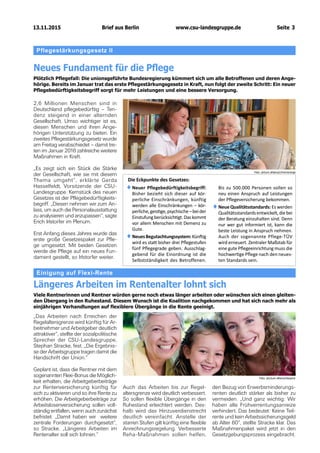 13.11.2015		 www.csu-landesgruppe.de	 Seite 3
Pflegestärkungsgesetz II
Neues Fundament für die Pflege
Plötzlich Pflegefall: Die unionsgeführte Bundesregierung kümmert sich um alle Betroffenen und deren Ange-
hörige. Bereits im Januar trat das erste Pflegestärkungsgesetz in Kraft, nun folgt der zweite Schritt: Ein neuer
Pflegebedürftigkeitsbegriff sorgt für mehr Leistungen und eine bessere Versorgung.
2,6 Millionen Menschen sind in
Deutschland pflegebedürftig – Ten-
denz steigend in einer alternden
Gesellschaft. Umso wichtiger ist es,
diesen Menschen und ihren Ange-
hörigen Unterstützung zu bieten. Ein
zweites Pflegestärkungsgesetz wurde
am Freitag verabschiedet – damit tre-
ten im Januar 2016 zahlreiche weitere
Maßnahmen in Kraft.
„Es zeigt sich ein Stück die Stärke
der Gesellschaft, wie sie mit diesem
Thema umgeht“, erklärte Gerda
Hasselfeldt, Vorsitzende der CSU-
Landesgruppe. Kernstück des neuen
Gesetzes ist der Pflegebedürftigkeits-
begriff. „Diesen nehmen wir zum An-
lass, um auch die Personalausstattung
zu analysieren und anzupassen“, sagte
Erich Irlstorfer im Plenum.
Erst Anfang dieses Jahres wurde das
erste große Gesetzespaket zur Pfle-
ge umgesetzt. Mit beiden Gesetzen
werde die Pflege auf ein neues Fun-
dament gestellt, so Irlstorfer weiter.
Einigung auf Flexi-Rente
Längeres Arbeiten im Rentenalter lohnt sich
Viele Rentnerinnen und Rentner würden gerne noch etwas länger arbeiten oder wünschen sich einen gleiten-
den Übergang in den Ruhestand. Diesem Wunsch ist die Koalition nachgekommen und hat sich nach mehr als
einjährigen Verhandlungen auf flexiblere Übergänge in die Rente geeinigt.
„Das Arbeiten nach Erreichen der
Regelaltersgrenze wird künftig für Ar-
beitnehmer und Arbeitgeber deutlich
attraktiver“, stellte der sozialpolitische
Sprecher der CSU-Landesgruppe,
Stephan Stracke, fest. „Die Ergebnis-
se der Arbeitsgruppe tragen damit die
Handschrift der Union.“
Geplant ist, dass die Rentner mit dem
sogenannten Flexi-Bonus die Möglich-
keit erhalten, die Arbeitgeber­beiträge
zur Rentenversicherung künftig für
sich zu aktivieren und so ihre Rente zu
erhöhen. Die Arbeitgeberbeiträge zur
Arbeitslosenversicherung sollen voll-
ständig entfallen, wenn auch zunächst
befristet. „Damit haben wir weitere
zentrale Forderun­gen durchgesetzt“,
so Stracke. „Längeres Arbeiten im
Rentenalter soll sich lohnen.“
Auch das Arbeiten bis zur Regel­
altersgrenze wird deutlich verbessert.
So sollen flexible Übergänge in den
Ruhestand erleichtert werden. Des-
halb wird das Hinzuverdienstrecht
deutlich vereinfacht. Anstelle der
starren Stufen gilt künftig eine flexible
Anrechnungsregelung. Verbesserte
Reha-Maßnahmen sollen helfen,
den Bezug von Erwerbsminderungs-
renten deutlich stärker als bisher zu
vermeiden. „Und ganz wichtig: Wir
haben alle Frühverrentungsanreize
verhindert. Das bedeutet: Keine Teil-
rente und kein Arbeitssicherungsgeld
ab Alter 60“, stellte Stracke klar. Das
Maßnahmenpaket wird jetzt in den
Gesetzgebungsprozess eingebracht.
Foto: picture alliance/chromorange
Foto: piccture alliance/beqond
♦♦Neuer Pflegebedürftigkeitsbegriff:
Bisher bezieht sich dieser auf kör-
perliche Einschränkungen, künftig
werden alle Einschränkungen – kör-
perliche,geistige,psychische –beider
Einstufungberücksichtigt.Daskommt
vor allem Menschen mit Demenz zu
Gute.
♦♦NeuesBegutachtungssystem:Künftig
wird es statt bisher drei Pflegestufen
fünf Pflegegrade geben. Ausschlag-
gebend für die Einordnung ist die
Selbstständigkeit des Betroffenen.
Bis zu 500.000 Personen sollen so
neu einen Anspruch auf Leistungen
der Pflegeversicherung bekommen.
♦♦Neue Qualitätsstandards: Es werden
Qualitätsstandardsentwickelt,diebei
der Beratung einzuhalten sind. Denn
nur wer gut informiert ist, kann die
beste Leistung in Anspruch nehmen.
Auch der sogenannte Pflege-TÜV
wird erneuert. Zentraler Maßstab für
eine gute Pflegeeinrichtung muss die
hochwertige Pflege nach den neues-
ten Standards sein.
Die Eckpunkte des Gesetzes:
Brief aus Berlin
 