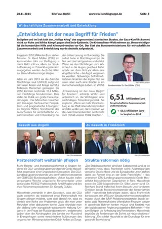 28.11.2014 www.csu-landesgruppe.de Seite 4 
Besuch aus UngarnPartnerschaft weiterhin pflegenMehr Rechts- und Investitionssicherheit in Ungarn forderte die CSU-Landesgruppenvorsitzende Gerda Hasselfeldt gegenüber einer ungarischen Delegation. Die CSU- Landesgruppenvorsitzende und der Fraktionsvorsitzende der CDU/CSU-Bundestagsfraktion, Volker Kauder, trafen vergangene Woche ungarische Parlamentarier unter Leitung des FIDESZ-Fraktionschefs Antal Rogán und des Vize-Parlamentspräsidenten Dr. Gergely Gulyás. Hasselfeldt unterstrich in dem Gespräch, dass die CSU auch weiterhin die traditionell enge Partnerschaft mit Ungarn pflegen möchte, wies aber darauf hin, dass es derzeit eine Reihe von Problemen gebe, die man unter Freunden offen diskutieren könne. Zwar würdigte man die bislang sehr europäisch-solidarische Haltung Ungarns in der Frage der Russlandsanktionen, andererseits geben aber die Abhängigkeit des Landes von Russland in Energiefragen sowie verschiedene Äußerungen des ungarischen Ministerpräsidenten Orbán Anlass zu Sorge. 
Zu Besuch in FrankreichStrukturreformen nötig„Die Stabilitätskriterien sind kein Selbstzweck und es ist dringend nötig, dass Frankreich seine Anstrengungen verstärkt. Deutschland und die Europäische Union stehen dabei als Partner eng an der Seite Frankreichs“ – das unterstrich CSU-Landesgruppenvorsitzende Gerda Hasselfeldt bei politischen Gesprächen in Paris. Hasselfeldt sowie die CSU-Abgeordneten Dr. Silke Launert und Dr. Reinhard Brandl trafen bei ihrem Besuch unter anderem Christian Jacob, Fraktionsvorsitzender der konservativen UMP. Hasselfeldt bekräftigte dabei, dass Frankreich konsequent den Weg von Strukturreformen weitergehen müsse. Auch der UMP-Fraktionsvorsitzende Jacob betonte, dass Frankreich seine öffentlichen Finanzen wieder in geordnete Bahnen lenken müsse und forderte von der sozialistischen Regierung staatliche Reformen – wie zum Beispiel die Anhebung des Rentenalters. Hasselfeldt begrüßte die Forderungen als Schritt zur Haushaltskonsolidierung: „Ein solider Haushalt ist die Grundlage für eine gesunde Entwicklung.“ 
Foto: CSU-Landesgruppe 
Foto: CSU-Landesgruppe 
Wirtschaftliche Zusammenarbeit und Entwicklung 
„Entwicklung ist der neue Begriff für Frieden“ 
In Syrien und im Irak tobt der „Heilige Krieg“ des sogenannten Islamischen Staates, der Gaza-Konflikt kommt nicht zur Ruhe und Afrika kämpft gegen die Ebola-Epidemie. Die Krisen dieser Welt nehmen zu. Umso wichtiger ist die humanitäre Hilfe und Krisenprävention vor Ort. Der Etat des Bundesministeriums für wirtschaftliche Zusammenarbeit und Entwicklung wurde deshalb aufgestockt. 
Insgesamt 6,51 Milliarden Euro stehen Minister Dr. Gerd Müller (CSU) im kommenden Jahr zur Verfügung – mehr Geld soll vor allem zur Strukturförderung in Entwicklungsländern ausgegeben werden. Auch die Hilfen zur Gesundheitsvorsorge steigen. 
Allein im Jahr 2013 sei die Zahl der Flüchtlinge laut UNHCR aufgrund der vielen Krisen und Kriege auf 51,2 Millionen Menschen gestiegen. Bis 2050 könnten nochmals 18,4 Millionen Flüchtlinge hinzukommen. Dies stelle die Politik vor große Herausforderungen. „Die Menschen brauchen jetzt Lösungen. Sie brauchen Perspektiven und pragmatische Lösungen“, so Dagmar Wöhrl, Vorsitzende des Ausschusses für wirtschaftliche Zusammenarbeit und Entwicklung bei der dritten Lesung im Bundestag. Sie selbst habe in Flüchtlingscamps die Not und das Leid gesehen und erlebt. Wenn sie den Flüchtlingen zum Abschied in die Augen geschaut habe, spürte sie, dass dort vor allem eine Angst herrsche – die Angst, vergessen zu werden. Notwenige Sofortmaßnahmen linderten die ärgste Not, sie seien aber auch eine Brücke in ein menschenwürdiges Leben, so Wöhrl. 
„Entwicklung ist der neue Begriff für Frieden“, erklärte Wöhrl und unterstrich so, die Wichtigkeit einer nachhaltigen Entwicklungspolitik. Sie ergänzte: „Wenn wir mehr Verantwortung in der Welt übernehmen wollen, und das wollen wir, dann müssen wir die zivile Krisenprävention noch mehr zum Primat unserer Politik machen.“ 
Foto: Henning SchachtBundesminister Dr. Gerd Müller (CSU) 
6,51 Milliarden Euro für wirtschaftliche Zusammenarbeit und Entwicklung 
+ 65,5 Millionen Euro im Vergleich zu 2014Brief aus Berlin 