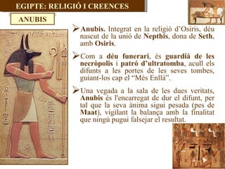 EGIPTE: RELIGIÓ I CREENCES Anubis.  Integrat en la religió d’Osiris, déu nascut de la unió de  Nepthis , dona de  Seth , amb  Osiris . Com a  déu funerari , és  guardià de les necròpolis  i  patró d’ultratomba , acull els difunts a les portes de les seves tombes, guiant-los cap el “Més Enllà”. Una vegada a la sala de les dues veritats,  Anubis  és l'encarregat de dur el difunt, per tal que la seva ànima sigui pesada (pes de  Maat ), vigilant la balança amb la finalitat que ningú pugui falsejar el resultat.  ANUBIS 
