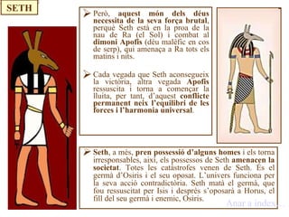 Però,  aquest món dels déus necessita de la seva força brutal , perquè Seth està en la proa de la nau de Ra (el Sol) i combat al  dimoni Apofis  (déu malèfic en cos de serp), qui amenaça a Ra tots els matins i nits. Cada vegada que Seth aconsegueix la victòria, altra vegada  Apofis  ressuscita i torna a començar la lluita, per tant, d’aquest  conflicte permanent neix l’equilibri de les forces i l’harmonia universal . Seth , a més,  pren possessió d’alguns homes  i els torna irresponsables, així, els possessos de Seth  amenacen la societat . Totes les catàstrofes venen de Seth. És el germà d’Osiris i el seu oposat. L’univers funciona per la seva acció contradictòria. Seth matà el germà, que fou ressuscitat per Isis i desprès s’oposarà a Horus, el fill del seu germà i enemic, Osiris. Anar a índex… SETH 