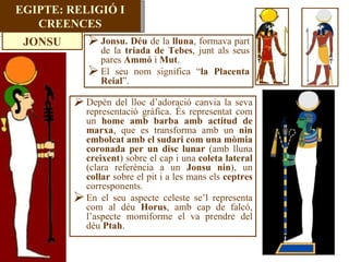 EGIPTE: RELIGIÓ I CREENCES Jonsu.   Déu  de la  lluna , formava part de la  triada de Tebes , junt als seus pares  Ammó  i  Mut . El seu nom significa “ la Placenta Reial ”. Depèn del lloc d’adoració canvia la seva representació gràfica. És representat com un  home amb barba amb actitud de marxa , que es transforma amb un  nin embolcat amb el sudari com una mòmia coronada per un disc lunar  (amb lluna  creixent ) sobre el cap i una  coleta lateral  (clara referència a un  Jonsu nin ), un  collar  sobre el pit i a les mans els  ceptres  corresponents. En el seu aspecte celeste se’l representa com al déu  Horus , amb cap de falcó, l’aspecte momiforme el va prendre del déu  Ptah . JONSU 
