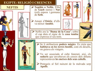 Nepthis o Neftis . Filla de  Gueb  (terra) i  Nut  (cel), esposa  i germana de  Seth .  Amant d’ Osiris ; d’ells va néixer  Anubis . Neftis era la " Dama de la Casa "; sobre el cap duia el signe de la  casa tomba  que expressa el seu nom.  Se li atribueixen  poders màgics . Es creia que  habitava en les terres hostils , com els deserts, on guiava els viatgers.  Va ser associada al culte funerari, així, els  sudaris  que envoltaven els cossos dels difunts representaven  les metxes dels seus cabells . Protegeix al Sol naixent de la malvada serp  Apofis . EGIPTE: RELIGIÓ I CREENCES NEFTIS 