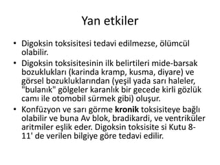 Yan etkiler
• Digoksin toksisitesi tedavi edilmezse, ölümcül
olabilir.
• Digoksin toksisitesinin ilk belirtileri mide-barsak
bozuklukları (karinda kramp, kusma, diyare) ve
görsel bozukluklarından (yeşil yada sarı haleler,
"bulanık" gölgeler karanlık bir gecede kirli gözlük
camı ile otomobil sürmek gibi) oluşur.
• Konfüzyon ve sarı görme kronik toksisiteye bağlı
olabilir ve buna Av blok, bradikardi, ve ventriküler
aritmiler eşlik eder. Digoksin toksisite si Kutu 8-
11' de verilen bilgiye göre tedavi edilir.
 