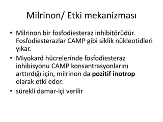 Milrinon/ Etki mekanizması
• Milrinon bir fosfodiesteraz inhibitörüdür.
Fosfodiesterazlar CAMP gibi siklik nükleotidleri
yıkar.
• Miyokard hücrelerinde fosfodiesteraz
inhibisyonu CAMP konsantrasyonlarını
arttırdığı için, milrinon da pozitif inotrop
olarak etki eder.
• sürekli damar-içi verilir
 
