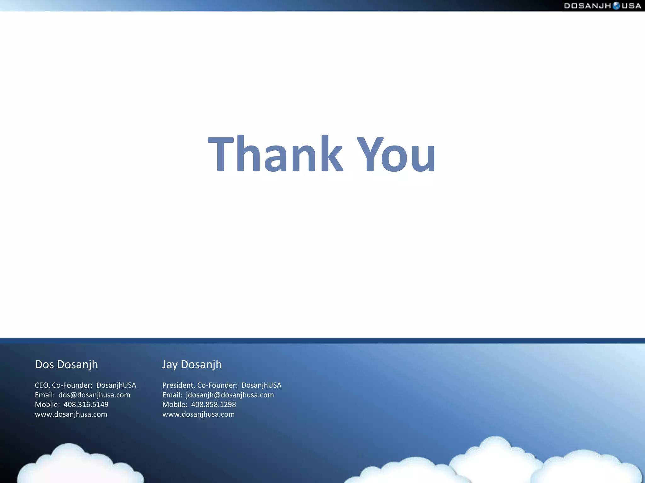 Thank You


Dos Dosanjh                   Jay Dosanjh
CEO, Co-Founder: DosanjhUSA   President, Co-Founder: DosanjhUSA
Email: dos@dosanjhusa.com     Email: jdosanjh@dosanjhusa.com
Mobile: 408.316.5149          Mobile: 408.858.1298
www.dosanjhusa.com            www.dosanjhusa.com
 