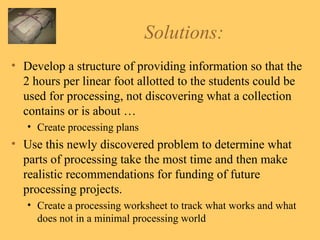 Solutions: Develop a structure of providing information so that the 2 hours per linear foot allotted to the students could be used for processing, not discovering what a collection contains or is about … Create processing plans Use this newly discovered problem to determine what parts of processing take the most time and then make realistic recommendations for funding of future processing projects. Create a processing worksheet to track what works and what does not in a minimal processing world 