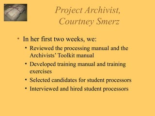Project Archivist,  Courtney Smerz In her first two weeks, we: Reviewed the processing manual and the Archivists’ Toolkit manual Developed training manual and training exercises Selected candidates for student processors Interviewed and hired student processors 