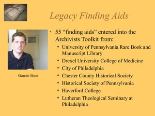 Legacy Finding Aids 55 “finding aids” entered into the Archivists Toolkit from: University of Pennsylvania Rare Book and Manuscript Library Drexel University College of Medicine City of Philadelphia  Chester County Historical Society Historical Society of Pennsylvania Haverford College Lutheran Theological Seminary at Philadelphia  Garrett Boos 