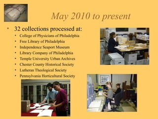 May 2010 to present 32 collections processed at: College of Physicians of Philadelphia Free Library of Philadelphia Independence Seaport Museum Library Company of Philadelphia Temple University Urban Archives Chester County Historical Society Lutheran Theological Society Pennsylvania Horticultural Society 