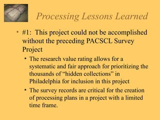 Processing Lessons Learned #1:  This project could not be accomplished without the preceding PACSCL Survey Project The research value rating allows for a systematic and fair approach for prioritizing the thousands of “hidden collections” in Philadelphia for inclusion in this project The survey records are critical for the creation of processing plans in a project with a limited time frame. 