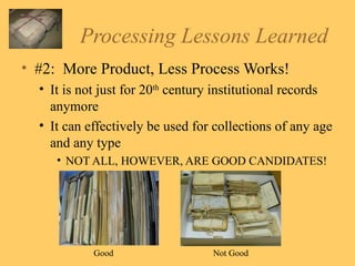 Processing Lessons Learned #2:  More Product, Less Process Works! It is not just for 20 th  century institutional records anymore It can effectively be used for collections of any age and any type NOT ALL, HOWEVER, ARE GOOD CANDIDATES! Good Not Good 