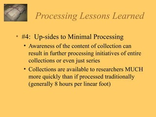 Processing Lessons Learned #4:  Up-sides to Minimal Processing Awareness of the content of collection can result in further processing initiatives of entire collections or even just series Collections are available to researchers MUCH more quickly than if processed traditionally (generally 8 hours per linear foot) 