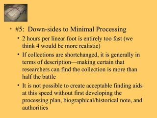 #5:  Down-sides to Minimal Processing 2 hours per linear foot is entirely too fast (we think 4 would be more realistic) If collections are shortchanged, it is generally in terms of description—making certain that researchers can find the collection is more than half the battle It is not possible to create acceptable finding aids at this speed without first developing the processing plan, biographical/historical note, and authorities 