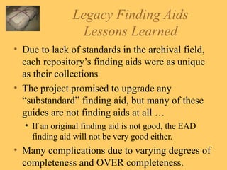 Legacy Finding Aids Lessons Learned Due to lack of standards in the archival field, each repository’s finding aids were as unique as their collections The project promised to upgrade any “substandard” finding aid, but many of these guides are not finding aids at all … If an original finding aid is not good, the EAD finding aid will not be very good either. Many complications due to varying degrees of completeness and OVER completeness. 