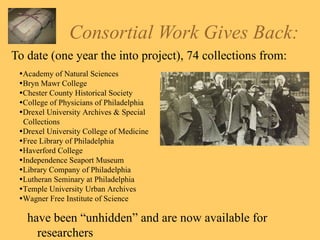 Consortial Work Gives Back: To date (one year the into project), 74 collections from: have been “unhidden” and are now available for researchers   Academy of Natural Sciences  Bryn Mawr College  Chester County Historical Society  College of Physicians of Philadelphia  Drexel University Archives & Special Collections  Drexel University College of Medicine  Free Library of Philadelphia  Haverford College  Independence Seaport Museum  Library Company of Philadelphia  Lutheran Seminary at Philadelphia  Temple University Urban Archives  Wagner Free Institute of Science 