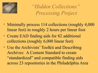 “ Hidden Collections”  Processing Project Minimally process 114 collections (roughly 4,000 linear feet) in roughly 2 hours per linear foot Create EAD finding aids for 82 additional collections (roughly 6,000 linear feet) Use the Archivists’ Toolkit and Describing Archives:  A Content Standard to create “standardized” and compatible finding aids across 23 repositories in the Philadelphia Area 