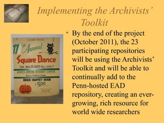 Implementing the Archivists’ Toolkit By the end of the project (October 2011), the 23 participating repositories will be using the Archivists’ Toolkit and will be able to continually add to the Penn-hosted EAD repository, creating an ever-growing, rich resource for world wide researchers 
