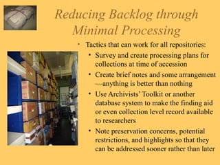 Reducing Backlog through Minimal Processing Tactics that can work for all repositories: Survey and create processing plans for collections at time of accession Create brief notes and some arrangement—anything is better than nothing Use Archivists’ Toolkit or another database system to make the finding aid or even collection level record available to researchers Note preservation concerns, potential restrictions, and highlights so that they can be addressed sooner rather than later 