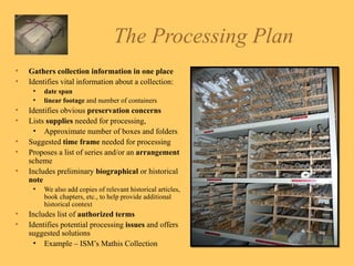 The Processing Plan Gathers collection information in one place Identifies vital information about a collection: date span   linear footage  and number of containers  Identifies obvious  preservation concerns Lists  supplies  needed for processing,  Approximate number of boxes and folders Suggested  time frame  needed for processing Proposes a list of series and/or an  arrangement  scheme Includes preliminary  biographical  or historical  note  We also add copies of relevant historical articles, book chapters, etc., to help provide additional historical context Includes list of  authorized terms Identifies potential processing  issues  and offers suggested solutions  Example – ISM’s Mathis Collection 
