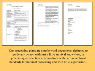 Our processing plans are simple word documents, designed to guide any person with just a little archival know-how, in processing a collection in accordance with current archival standards for minimal processing and with little supervision.  