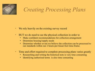 Creating Processing Plans We rely heavily on the existing survey record BUT we do need to see the physical collection in order to Make confident recommendations for collection arrangement  Determine housing/supply needs Determine whether or not we believe the collection can be processed to our standards within our 2 hours-per-linear-foot time-frame.  Time and effort required to complete processing plans varies greatly Researching and writing the historical note is very time consuming Identifying authorized terms  is also time consuming 