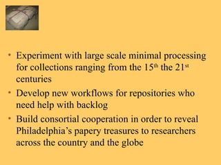 Experiment with large scale minimal processing for collections ranging from the 15 th  the 21 st  centuries Develop new workflows for repositories who need help with backlog Build consortial cooperation in order to reveal Philadelphia’s papery treasures to researchers across the country and the globe 