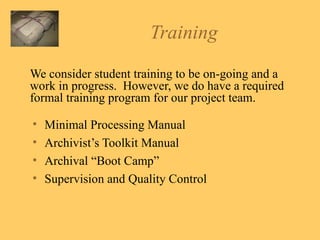 Training We consider student training to be on-going and a work in progress.  However, we do have a required formal training program for our project team. Minimal Processing Manual Archivist’s Toolkit Manual Archival “Boot Camp” Supervision and Quality Control 