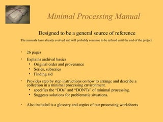 Minimal Processing Manual Designed to be a general source of reference The manuals have already evolved and will probably continue to be refined until the end of the project. 26 pages Explains archival basics Original order and provenance Series, subseries Finding aid Provides step by step instructions on how to arrange and describe a collection in a minimal processing environment.  specifies the “DOs” and “DON'Ts” of minimal processing. Suggests solutions for problematic situations.  Also included is a glossary and copies of our processing worksheets 
