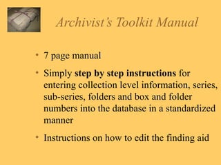 Archivist’s Toolkit Manual 7 page manual Simply  step by step instructions  for entering collection level information, series, sub-series, folders and box and folder numbers into the database in a standardized manner Instructions on how to edit the finding aid 