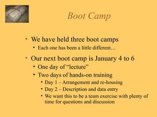 Boot Camp  We have held three boot camps Each one has been a little different…  Our next boot camp is January 4 to 6 One day of “lecture” Two days of hands-on training Day 1 – Arrangement and re-housing Day 2 – Description and data entry We want this to be a team exercise with plenty of time for questions and discussion 