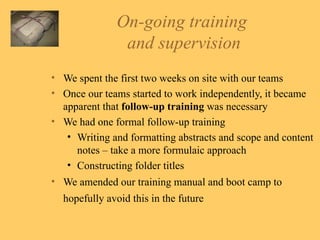 On-going training  and supervision We spent the first two weeks on site with our teams Once our teams started to work independently, it became apparent that  follow-up training  was necessary We had one formal follow-up training Writing and formatting abstracts and scope and content notes – take a more formulaic approach Constructing folder titles We amended our training manual and boot camp to hopefully avoid this in the future   