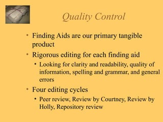 Quality Control Finding Aids are our primary tangible product Rigorous editing for each finding aid Looking for clarity and readability, quality of information, spelling and grammar, and general errors Four editing cycles Peer review, Review by Courtney, Review by Holly, Repository review 