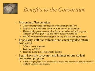 Benefits to the Consortium Processing Plan creation Can be incorporated into regular accessioning work flow Easy to do in Archivist’s Toolkit OR simple word document Theoretically you can create this document today and in five years someone else can pick it up and know exactly what to do We DO recommend combining the survey and processing plan step Repository staff are welcome and encouraged to attend boot camp Offered every semester Training in MPLP Training in the use of Archivist’s Toolkit Learn from the successes and failures of our student processing program Adapt our program to fit institutional needs and maximize the potential of student workers and interns.  