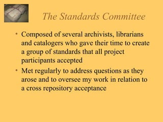 The Standards Committee Composed of several archivists, librarians and catalogers who gave their time to create a group of standards that all project participants accepted Met regularly to address questions as they arose and to oversee my work in relation to a cross repository acceptance  