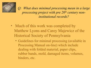 Q:  What does minimal processing mean in a large processing project with pre 20 th  century non-institutional records? Much of this work was completed by Matthew Lyons and Carey Majewicz of the Historical Society of Pennsylvania Guidelines for minimal processing (available in Processing Manual on-line) which include dealing with folded material, paper clips, rubber bands, mold, damaged items, volumes, binders, etc. 